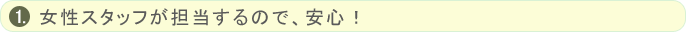 女性スタッフが担当するので、安心！