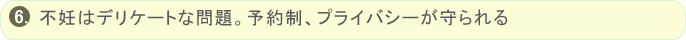 不妊はデリケートな問題。完全予約制・完全個室の為、プライバシーが守られる、周りを気にしなくて済む、誰にも会わずに済む