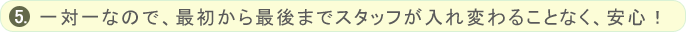 一対一なので、最初から最後までスタッフが入れ変わることなく、安心！