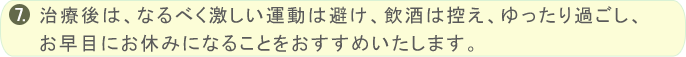 治療後は、なるべく激しい運動は避け、飲酒は控え、ゆったり過ごし、お早目にお休みになることをおすすめいたします。