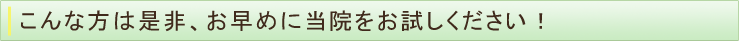 こんな方は是非、お早めに当院をお試しください！